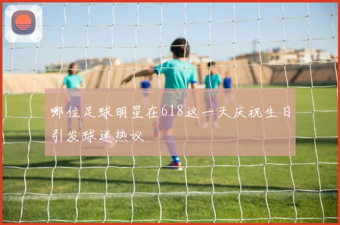 哪位足球明星在618这一天庆祝生日引发球迷热议