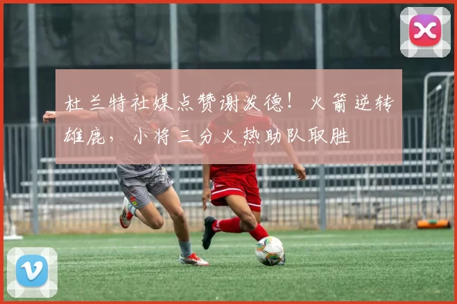 杜兰特社媒点赞谢泼德！火箭逆转雄鹿，小将三分火热助队取胜