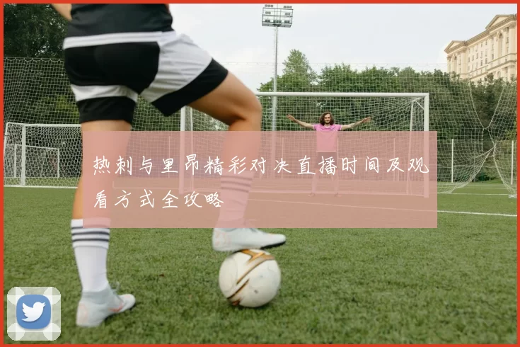 热刺与里昂精彩对决直播时间及观看方式全攻略