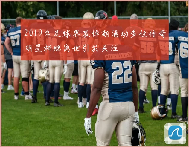 2019年足球界哀悼潮涌动多位传奇明星相继离世引发关注