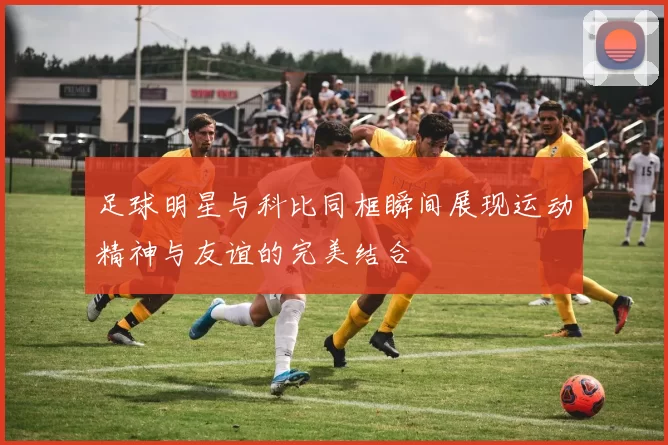 足球明星与科比同框瞬间展现运动精神与友谊的完美结合