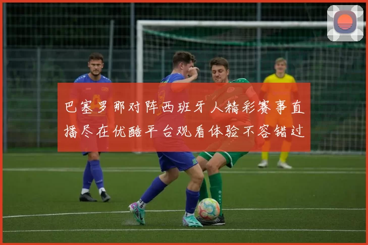 巴塞罗那对阵西班牙人精彩赛事直播尽在优酷平台观看体验不容错过