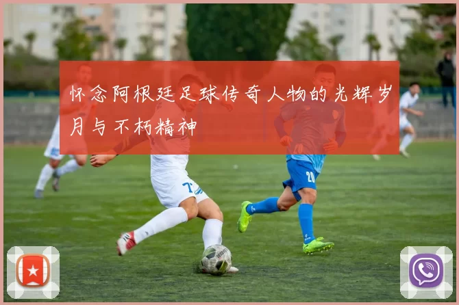 怀念阿根廷足球传奇人物的光辉岁月与不朽精神