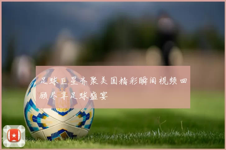 足球巨星齐聚美国精彩瞬间视频回顾尽享足球盛宴
