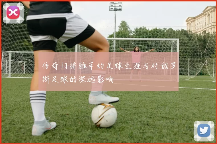 传奇门将雅辛的足球生涯与对俄罗斯足球的深远影响