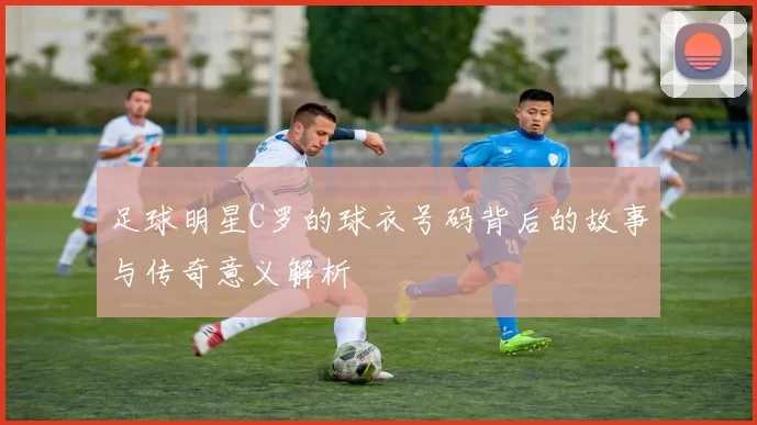 足球明星C罗的球衣号码背后的故事与传奇意义解析