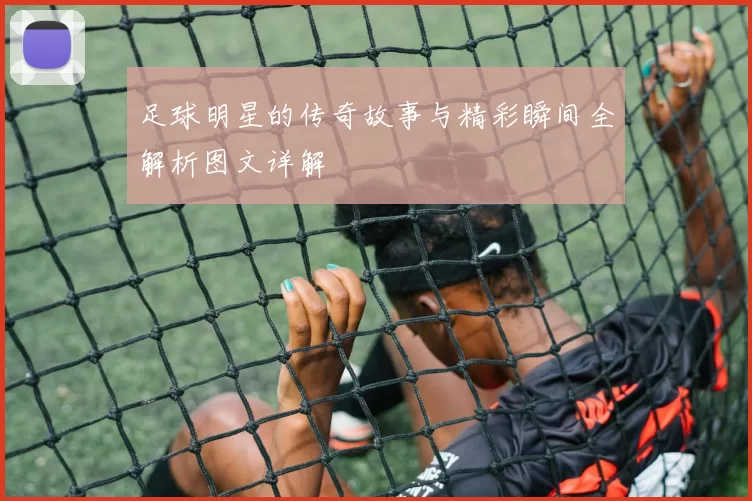 足球明星的传奇故事与精彩瞬间全解析图文详解