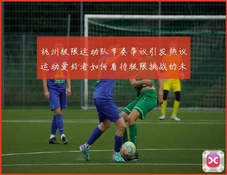 杭州极限运动队节奏争议引发热议运动爱好者如何看待极限挑战的未来发展