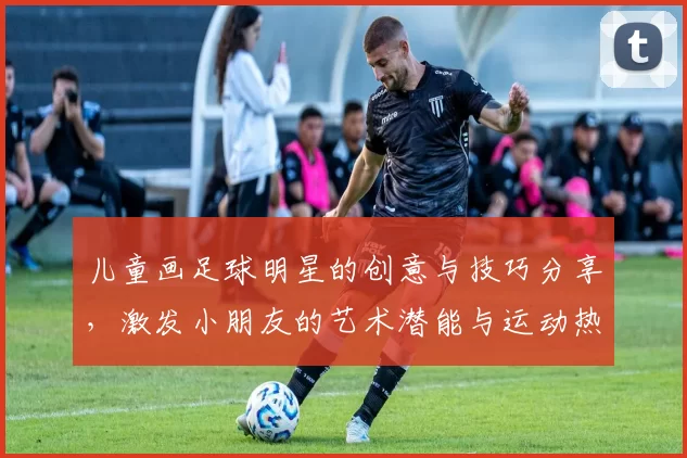 儿童画足球明星的创意与技巧分享，激发小朋友的艺术潜能与运动热情