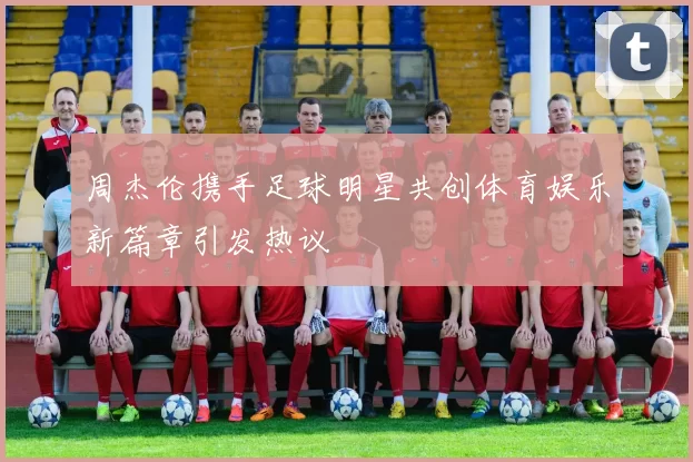 周杰伦携手足球明星共创体育娱乐新篇章引发热议