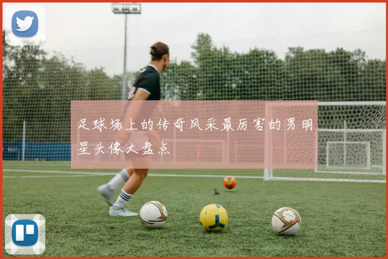 足球场上的传奇风采最厉害的男明星头像大盘点