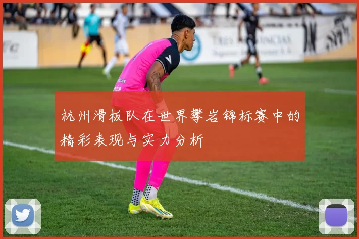 杭州滑板队在世界攀岩锦标赛中的精彩表现与实力分析