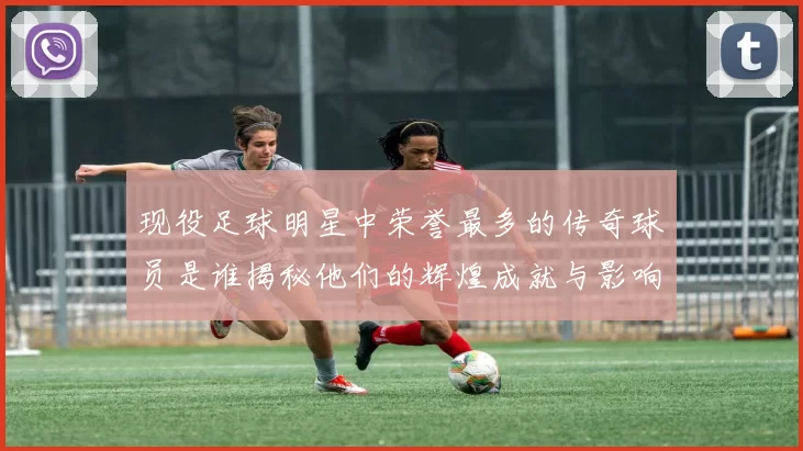 现役足球明星中荣誉最多的传奇球员是谁揭秘他们的辉煌成就与影响力
