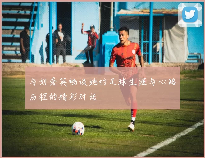 与刘秀英畅谈她的足球生涯与心路历程的精彩对话
