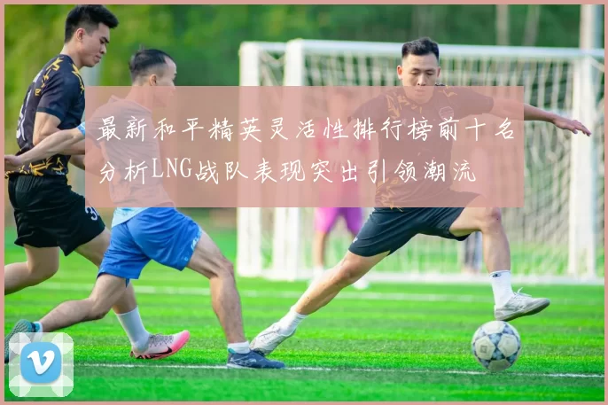 最新和平精英灵活性排行榜前十名分析LNG战队表现突出引领潮流