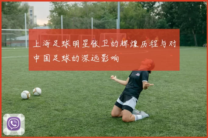 上海足球明星张卫的辉煌历程与对中国足球的深远影响