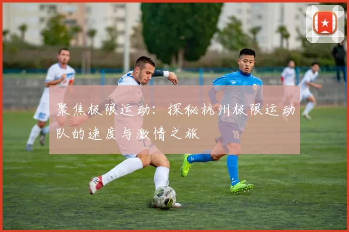 聚焦极限运动：探秘杭州极限运动队的速度与激情之旅