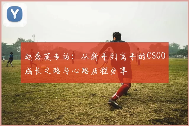 赵秀英专访：从新手到高手的CSGO成长之路与心路历程分享