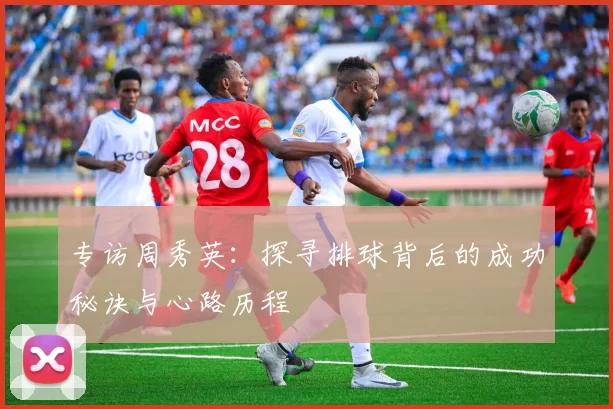 专访周秀英：探寻排球背后的成功秘诀与心路历程
