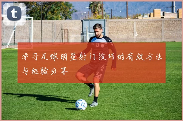 学习足球明星射门技巧的有效方法与经验分享