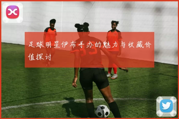 足球明星伊布手办的魅力与收藏价值探讨