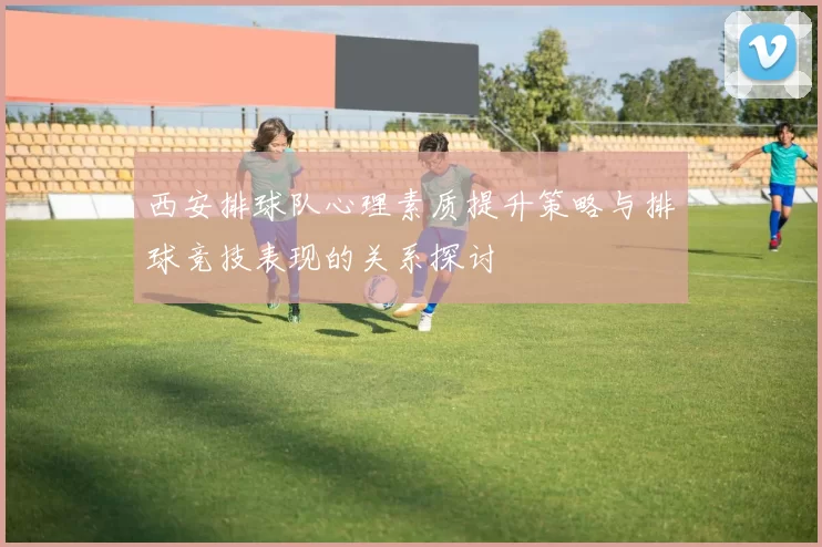 西安排球队心理素质提升策略与排球竞技表现的关系探讨