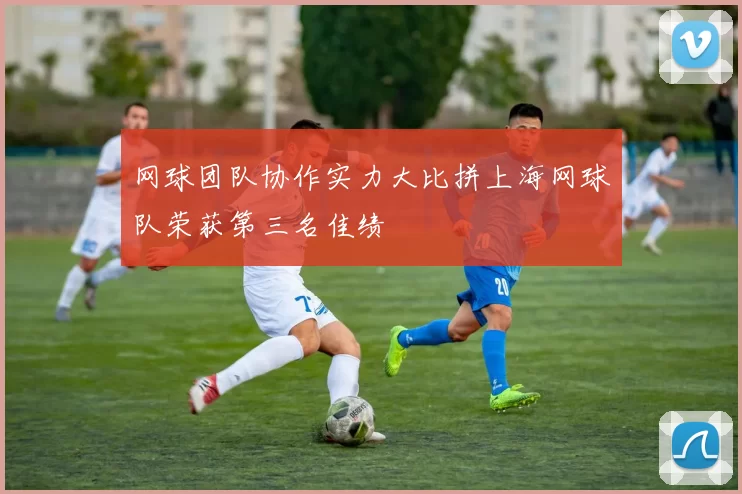 网球团队协作实力大比拼上海网球队荣获第三名佳绩