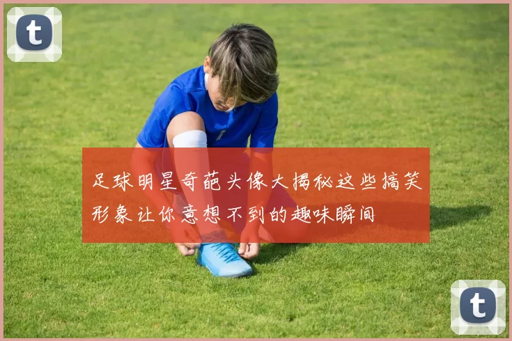 足球明星奇葩头像大揭秘这些搞笑形象让你意想不到的趣味瞬间