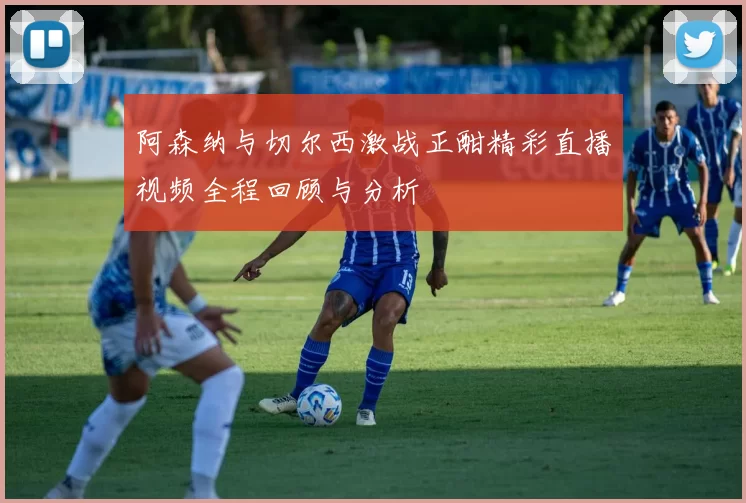 阿森纳与切尔西激战正酣精彩直播视频全程回顾与分析