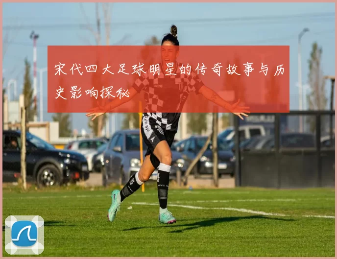 宋代四大足球明星的传奇故事与历史影响探秘