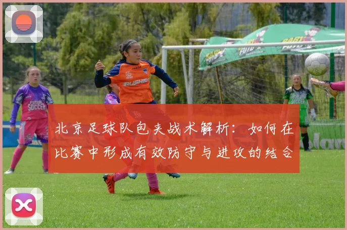 北京足球队包夹战术解析：如何在比赛中形成有效防守与进攻的结合