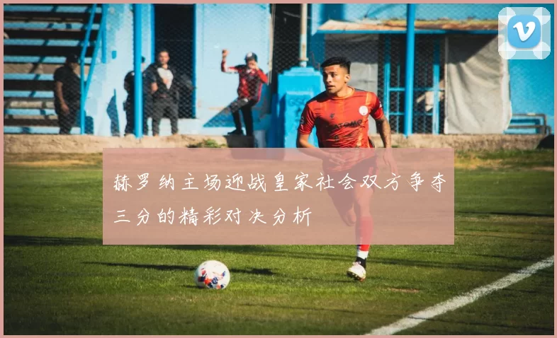 赫罗纳主场迎战皇家社会双方争夺三分的精彩对决分析