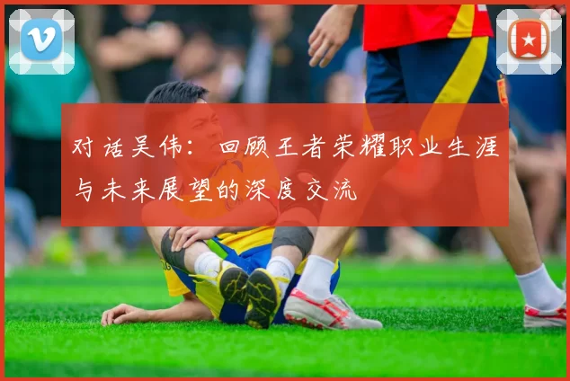 对话吴伟：回顾王者荣耀职业生涯与未来展望的深度交流