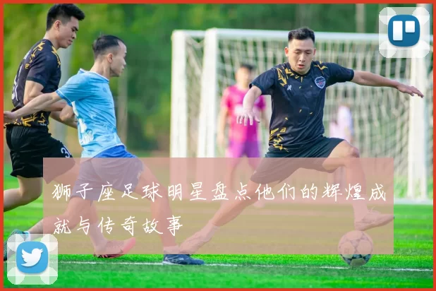 狮子座足球明星盘点他们的辉煌成就与传奇故事