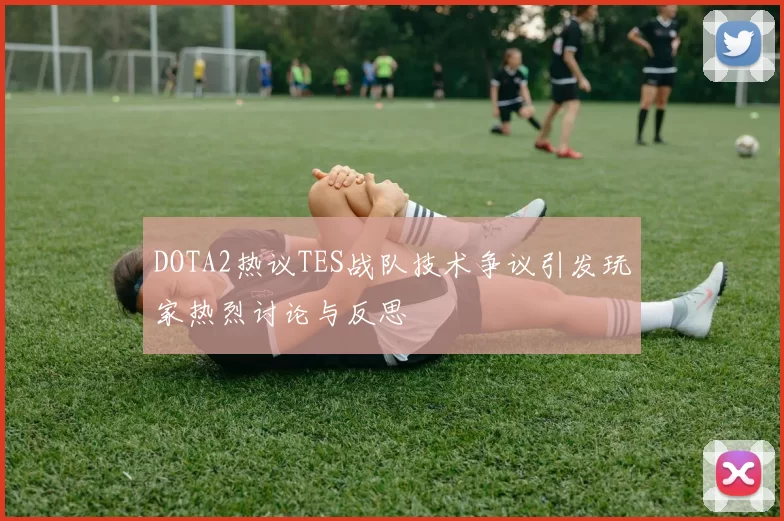DOTA2热议TES战队技术争议引发玩家热烈讨论与反思