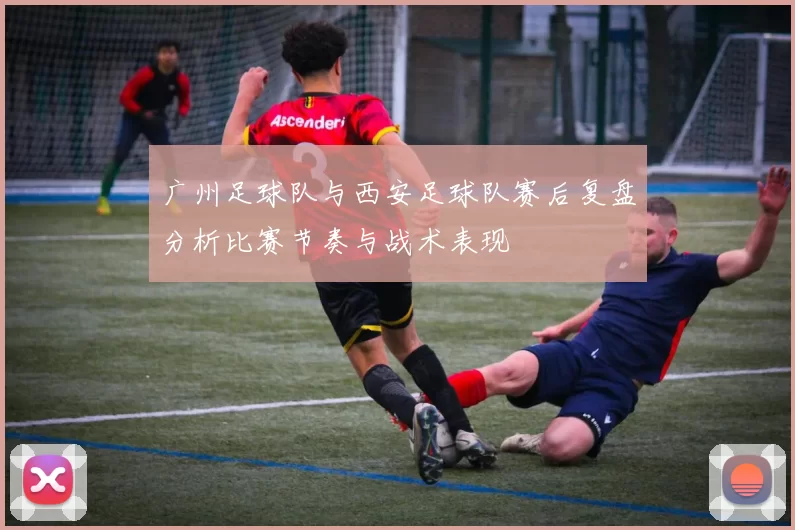 广州足球队与西安足球队赛后复盘分析比赛节奏与战术表现