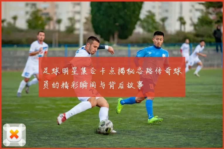 足球明星集合卡点揭秘各路传奇球员的精彩瞬间与背后故事