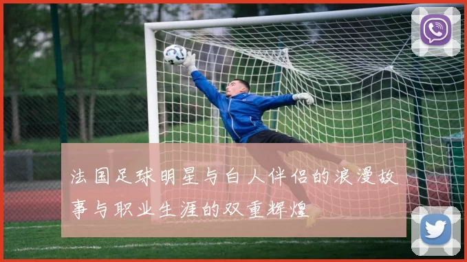 法国足球明星与白人伴侣的浪漫故事与职业生涯的双重辉煌