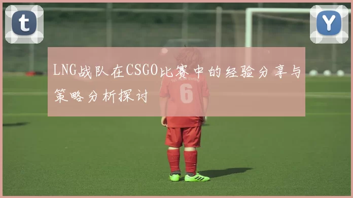 LNG战队在CSGO比赛中的经验分享与策略分析探讨