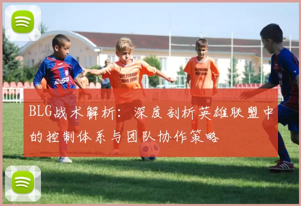 BLG战术解析：深度剖析英雄联盟中的控制体系与团队协作策略