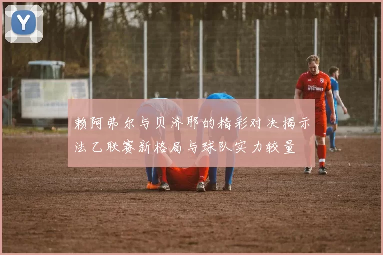 赖阿弗尔与贝济耶的精彩对决揭示法乙联赛新格局与球队实力较量