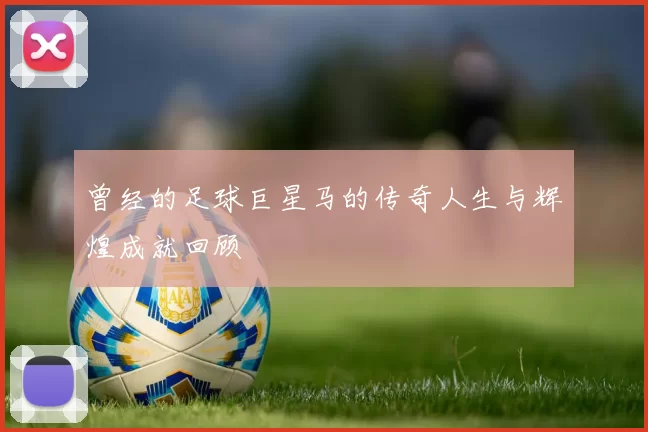 曾经的足球巨星马的传奇人生与辉煌成就回顾