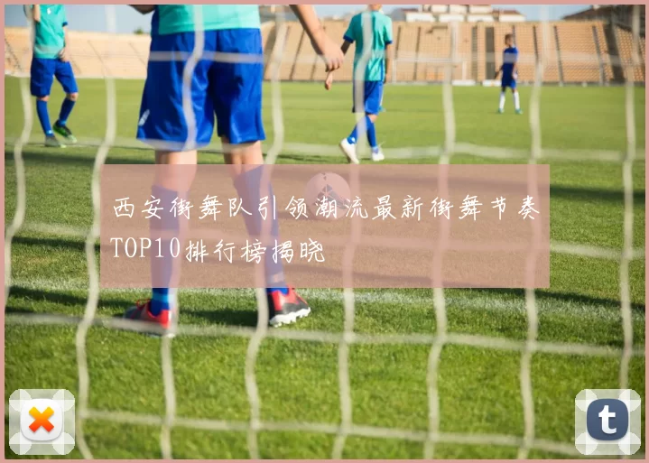 西安街舞队引领潮流最新街舞节奏TOP10排行榜揭晓