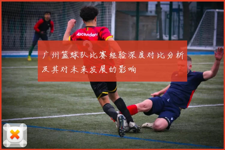 广州篮球队比赛经验深度对比分析及其对未来发展的影响