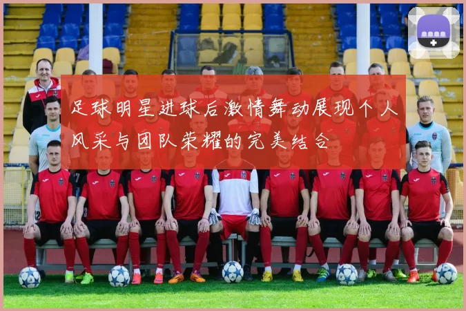 足球明星进球后激情舞动展现个人风采与团队荣耀的完美结合