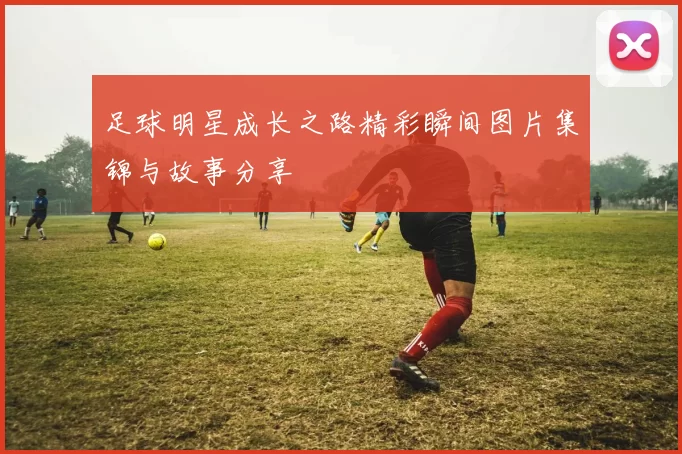 足球明星成长之路精彩瞬间图片集锦与故事分享
