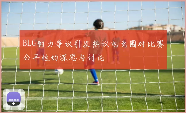 BLG耐力争议引发热议电竞圈对比赛公平性的深思与讨论