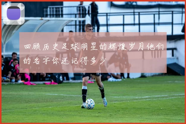 回顾历史足球明星的辉煌岁月他们的名字你还记得多少