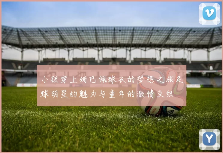小孩穿上姆巴佩球衣的梦想之旅足球明星的魅力与童年的激情交织