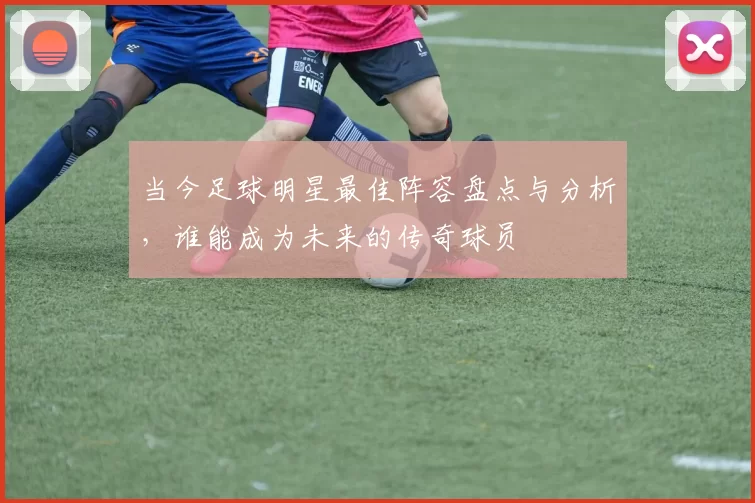 当今足球明星最佳阵容盘点与分析，谁能成为未来的传奇球员